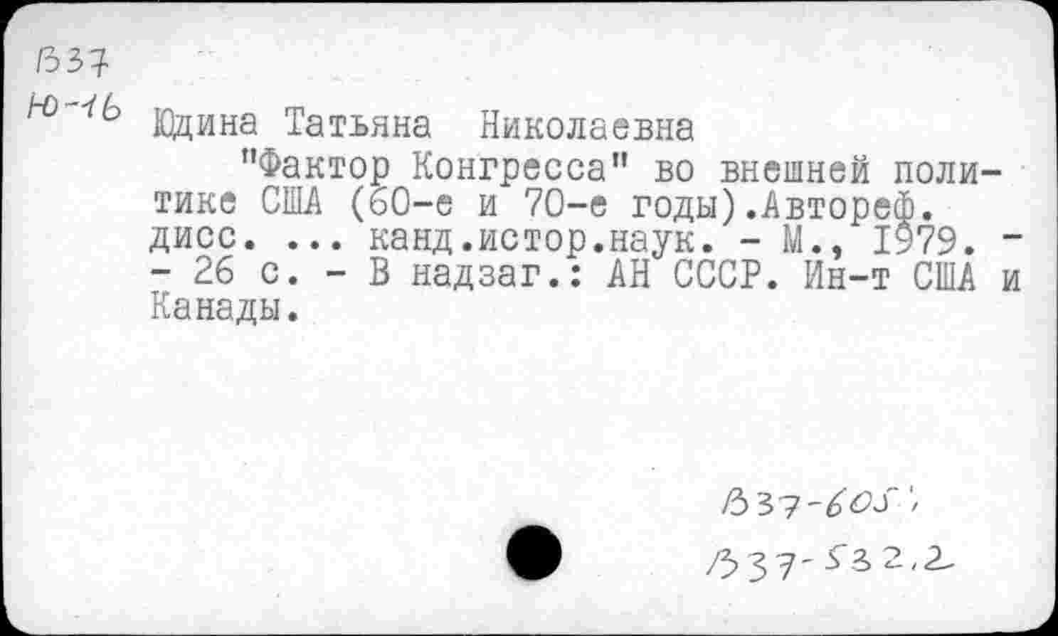 ﻿/33?
Юдина Татьяна Николаевна
"Фактор Конгресса" во внешней политике США (60-е и 70-е годы).Автореф. дисс. ... канд.истор.наук. - М., 1979. -- 26 с. - В надзаг.: АН СССР. Ин-т США и Канады.
/3 з 7 - г а> 2,2-